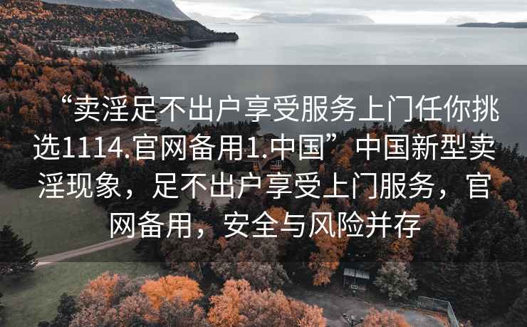 “賣淫足不出戶享受服務上門任你挑選1114.官網備用1.中國”中國新型賣淫現(xiàn)象，足不出戶享受上門服務，官網備用，安全與風險并存