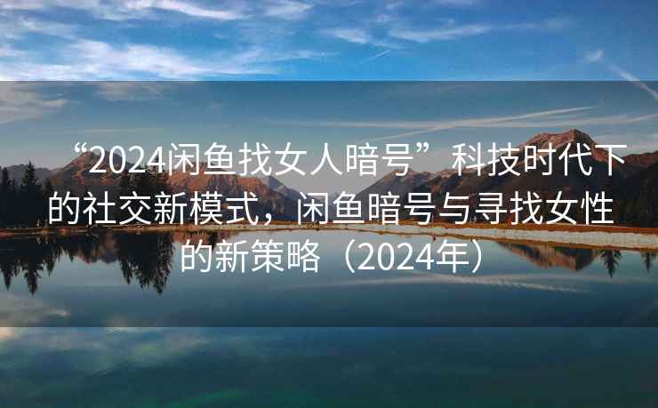 “2024閑魚找女人暗號”科技時代下的社交新模式，閑魚暗號與尋找女性的新策略（2024年）