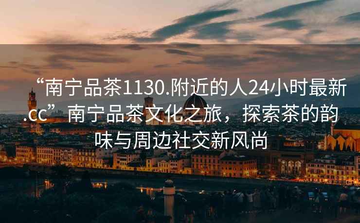 “南寧品茶1130.附近的人24小時最新.cc”南寧品茶文化之旅，探索茶的韻味與周邊社交新風(fēng)尚