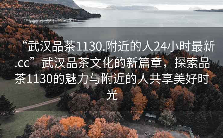 “武漢品茶1130.附近的人24小時(shí)最新.cc”武漢品茶文化的新篇章，探索品茶1130的魅力與附近的人共享美好時(shí)光