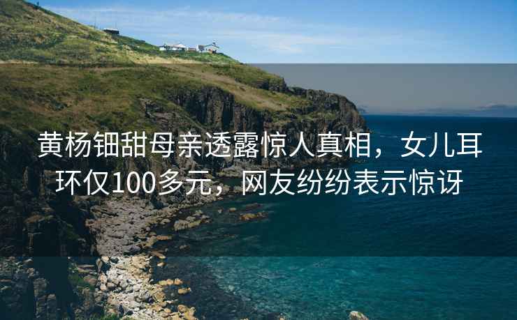 黃楊鈿甜母親透露驚人真相，女兒耳環(huán)僅100多元，網(wǎng)友紛紛表示驚訝
