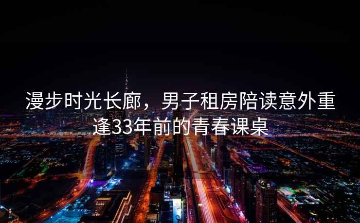 漫步時光長廊，男子租房陪讀意外重逢33年前的青春課桌