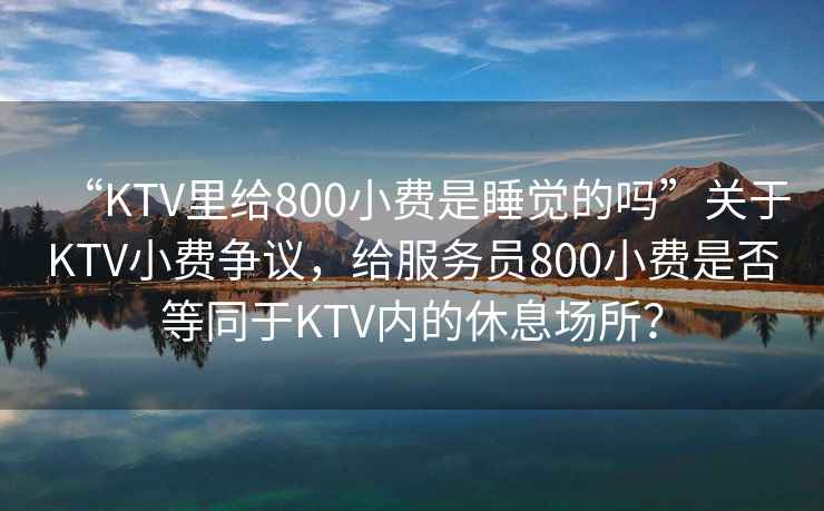 “KTV里給800小費(fèi)是睡覺的嗎”關(guān)于KTV小費(fèi)爭(zhēng)議，給服務(wù)員800小費(fèi)是否等同于KTV內(nèi)的休息場(chǎng)所？