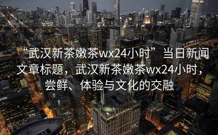 “武漢新茶嫩茶wx24小時(shí)”當(dāng)日新聞文章標(biāo)題，武漢新茶嫩茶wx24小時(shí)，嘗鮮、體驗(yàn)與文化的交融