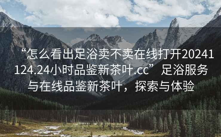 “怎么看出足浴賣不賣在線打開20241124.24小時(shí)品鑒新茶葉.cc”足浴服務(wù)與在線品鑒新茶葉，探索與體驗(yàn)
