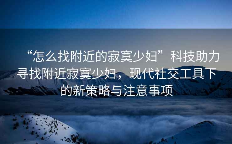 “怎么找附近的寂寞少婦”科技助力尋找附近寂寞少婦，現(xiàn)代社交工具下的新策略與注意事項(xiàng)