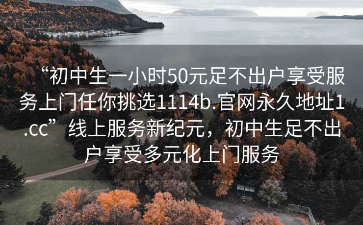“初中生一小時50元足不出戶享受服務(wù)上門任你挑選1114b.官網(wǎng)永久地址1.cc”線上服務(wù)新紀元，初中生足不出戶享受多元化上門服務(wù)