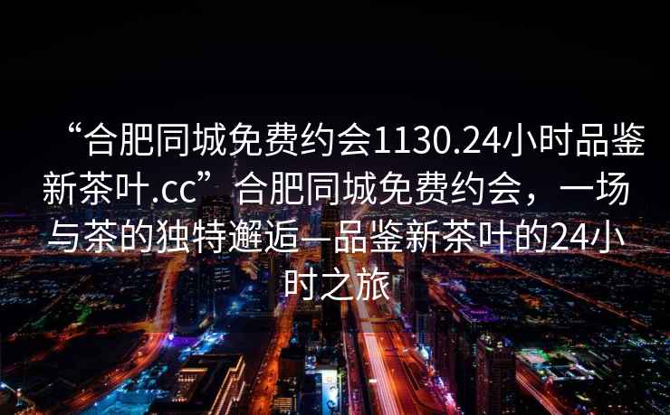 “合肥同城免費約會1130.24小時品鑒新茶葉.cc”合肥同城免費約會，一場與茶的獨特邂逅—品鑒新茶葉的24小時之旅