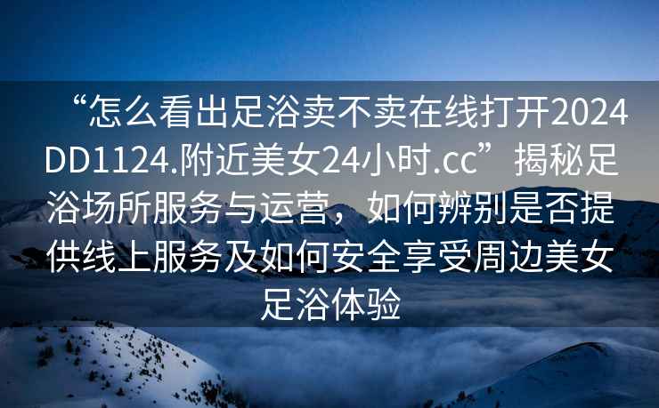“怎么看出足浴賣不賣在線打開(kāi)2024DD1124.附近美女24小時(shí).cc”揭秘足浴場(chǎng)所服務(wù)與運(yùn)營(yíng)，如何辨別是否提供線上服務(wù)及如何安全享受周邊美女足浴體驗(yàn)