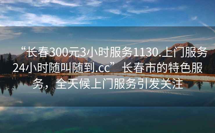 “長春300元3小時服務1130.上門服務24小時隨叫隨到.cc”長春市的特色服務，全天候上門服務引發(fā)關(guān)注