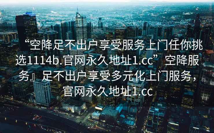 “空降足不出戶享受服務(wù)上門任你挑選1114b.官網(wǎng)永久地址1.cc”空降服務(wù)』足不出戶享受多元化上門服務(wù)，官網(wǎng)永久地址1.cc