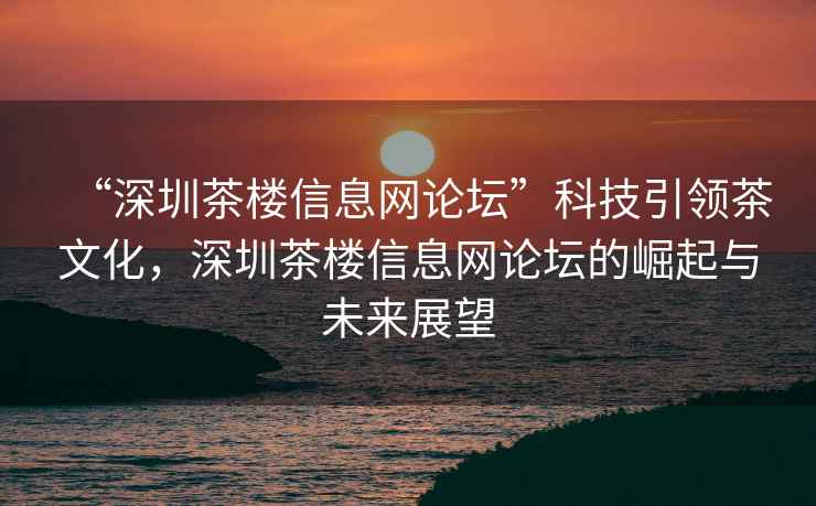 “深圳茶樓信息網(wǎng)論壇”科技引領(lǐng)茶文化，深圳茶樓信息網(wǎng)論壇的崛起與未來展望