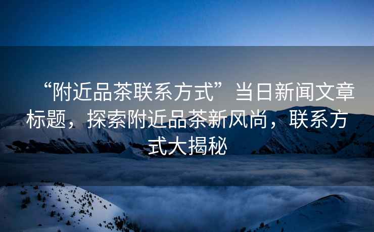 “附近品茶聯(lián)系方式”當(dāng)日新聞文章標(biāo)題，探索附近品茶新風(fēng)尚，聯(lián)系方式大揭秘