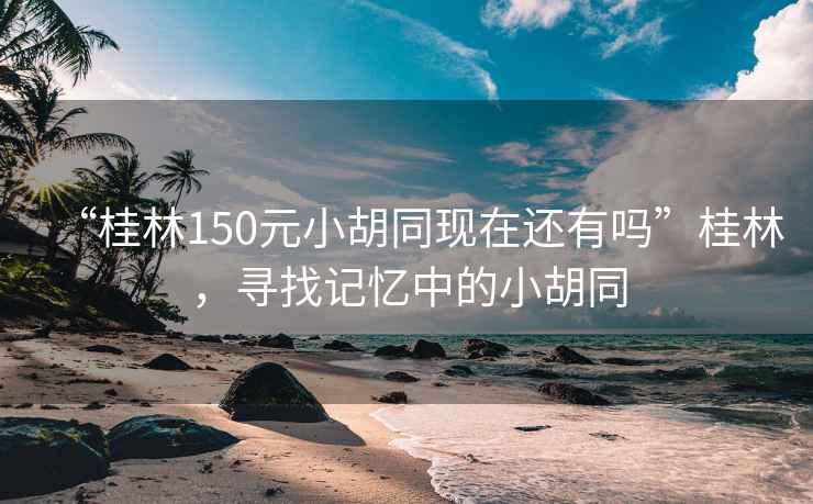 “桂林150元小胡同現(xiàn)在還有嗎”桂林，尋找記憶中的小胡同