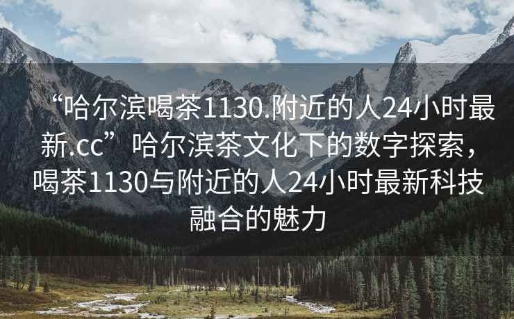“哈爾濱喝茶1130.附近的人24小時(shí)最新.cc”哈爾濱茶文化下的數(shù)字探索，喝茶1130與附近的人24小時(shí)最新科技融合的魅力