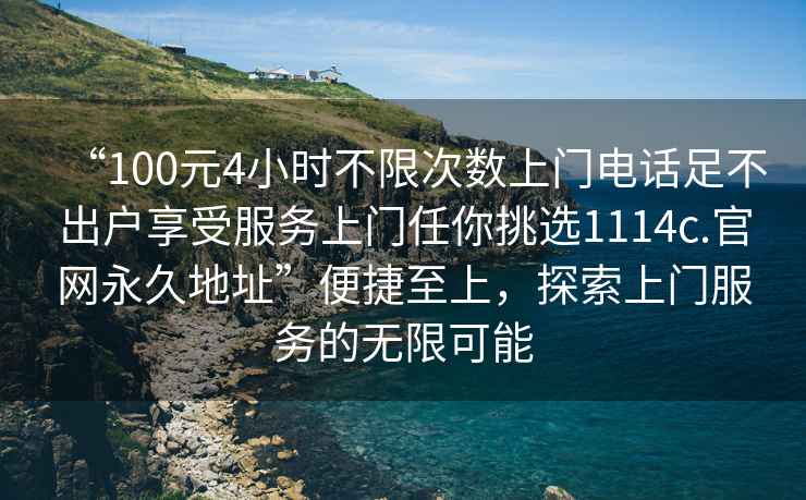 “100元4小時不限次數(shù)上門電話足不出戶享受服務上門任你挑選1114c.官網(wǎng)永久地址”便捷至上，探索上門服務的無限可能