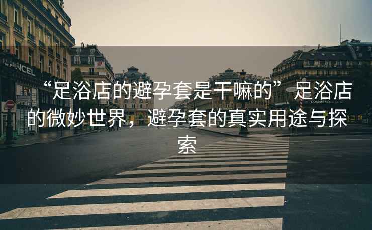 “足浴店的避孕套是干嘛的”足浴店的微妙世界，避孕套的真實用途與探索