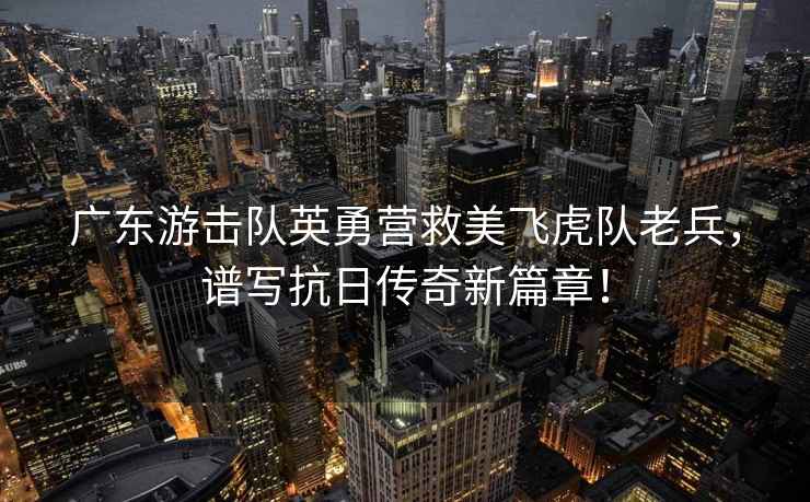 廣東游擊隊英勇營救美飛虎隊老兵，譜寫抗日傳奇新篇章！