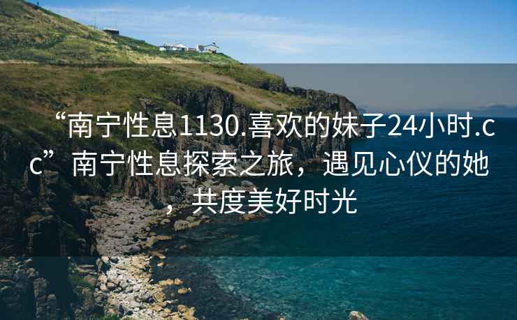 “南寧性息1130.喜歡的妹子24小時(shí).cc”南寧性息探索之旅，遇見(jiàn)心儀的她，共度美好時(shí)光