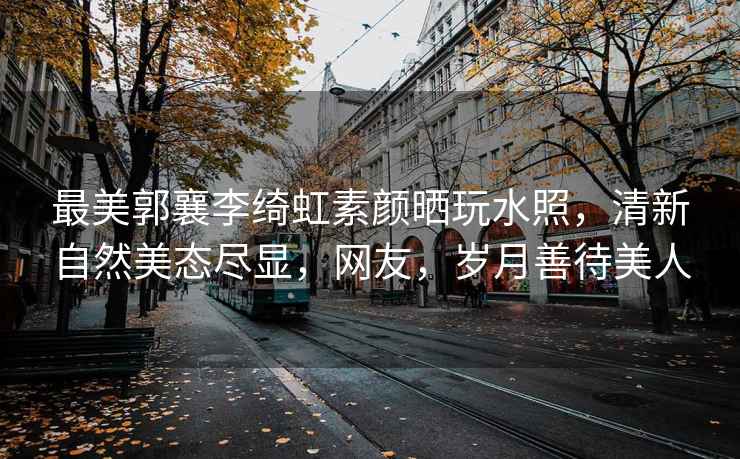 最美郭襄李綺虹素顏曬玩水照，清新自然美態(tài)盡顯，網(wǎng)友，歲月善待美人