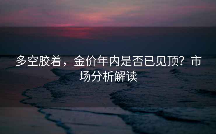 多空膠著，金價年內(nèi)是否已見頂？市場分析解讀