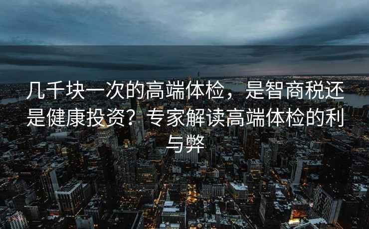 幾千塊一次的高端體檢，是智商稅還是健康投資？專家解讀高端體檢的利與弊