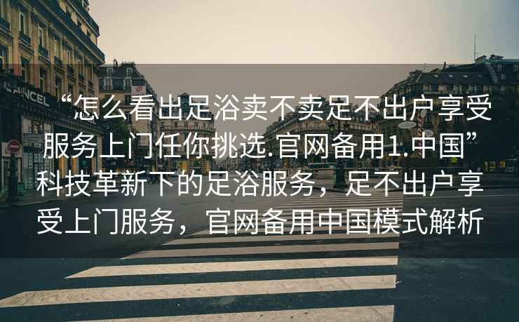 “怎么看出足浴賣不賣足不出戶享受服務(wù)上門任你挑選.官網(wǎng)備用1.中國”科技革新下的足浴服務(wù)，足不出戶享受上門服務(wù)，官網(wǎng)備用中國模式解析