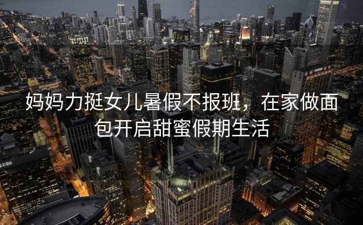 媽媽力挺女兒暑假不報(bào)班，在家做面包開啟甜蜜假期生活