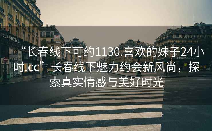 “長(zhǎng)春線(xiàn)下可約1130.喜歡的妹子24小時(shí).cc”長(zhǎng)春線(xiàn)下魅力約會(huì)新風(fēng)尚，探索真實(shí)情感與美好時(shí)光