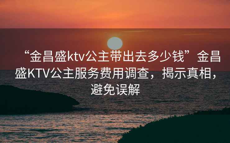 “金昌盛ktv公主帶出去多少錢”金昌盛KTV公主服務費用調查，揭示真相，避免誤解