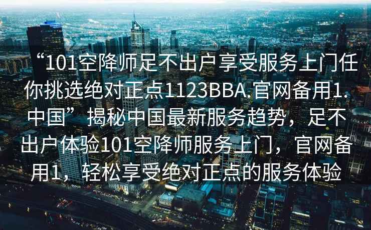 “101空降師足不出戶享受服務上門任你挑選絕對正點1123BBA.官網(wǎng)備用1.中國”揭秘中國最新服務趨勢，足不出戶體驗101空降師服務上門，官網(wǎng)備用1，輕松享受絕對正點的服務體驗