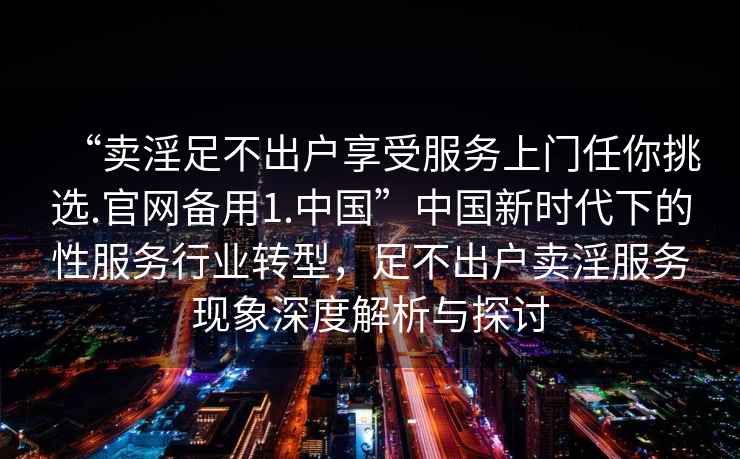 “賣淫足不出戶享受服務(wù)上門(mén)任你挑選.官網(wǎng)備用1.中國(guó)”中國(guó)新時(shí)代下的性服務(wù)行業(yè)轉(zhuǎn)型，足不出戶賣淫服務(wù)現(xiàn)象深度解析與探討