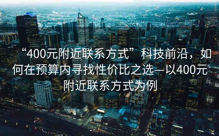 “400元附近聯(lián)系方式”科技前沿，如何在預算內尋找性價比之選—以400元附近聯(lián)系方式為例
