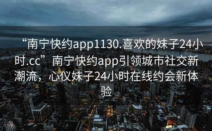 “南寧快約app1130.喜歡的妹子24小時(shí).cc”南寧快約app引領(lǐng)城市社交新潮流，心儀妹子24小時(shí)在線約會(huì)新體驗(yàn)