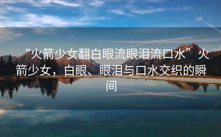 “火箭少女翻白眼流眼淚流口水”火箭少女，白眼、眼淚與口水交織的瞬間