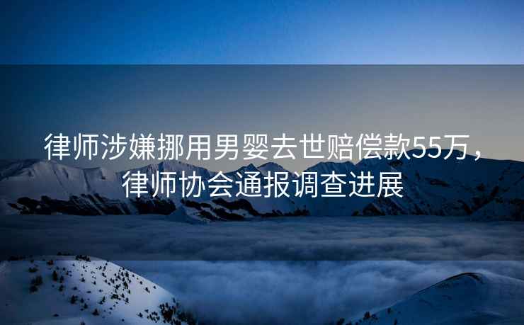 律師涉嫌挪用男嬰去世賠償款55萬(wàn)，律師協(xié)會(huì)通報(bào)調(diào)查進(jìn)展