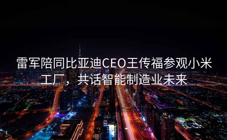 雷軍陪同比亞迪CEO王傳福參觀小米工廠，共話智能制造業(yè)未來