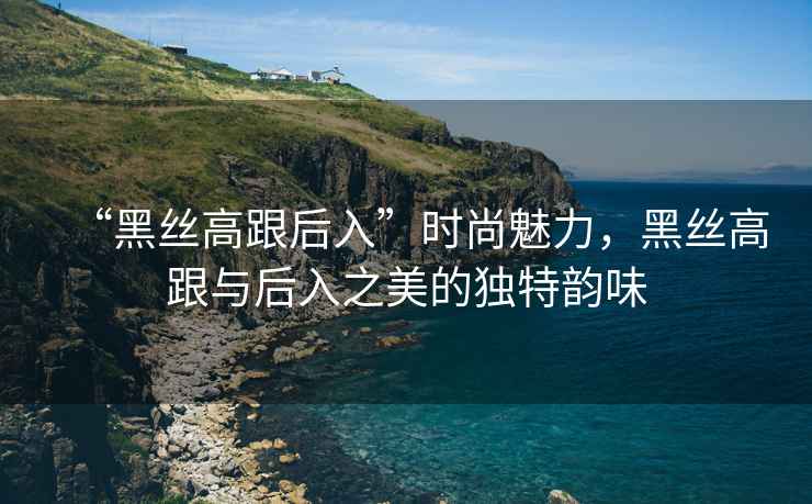 “黑絲高跟后入”時(shí)尚魅力，黑絲高跟與后入之美的獨(dú)特韻味