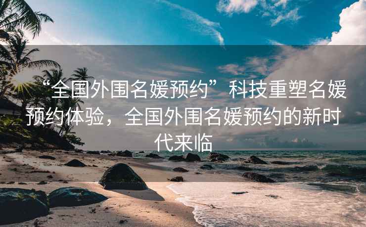 “全國外圍名媛預(yù)約”科技重塑名媛預(yù)約體驗，全國外圍名媛預(yù)約的新時代來臨