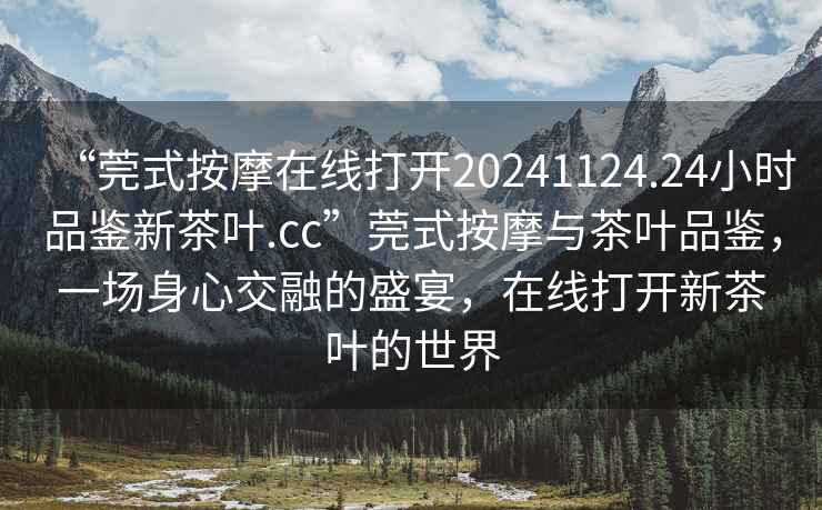 “莞式按摩在線打開20241124.24小時品鑒新茶葉.cc”莞式按摩與茶葉品鑒，一場身心交融的盛宴，在線打開新茶葉的世界