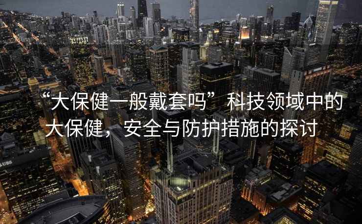 “大保健一般戴套嗎”科技領域中的大保健，安全與防護措施的探討