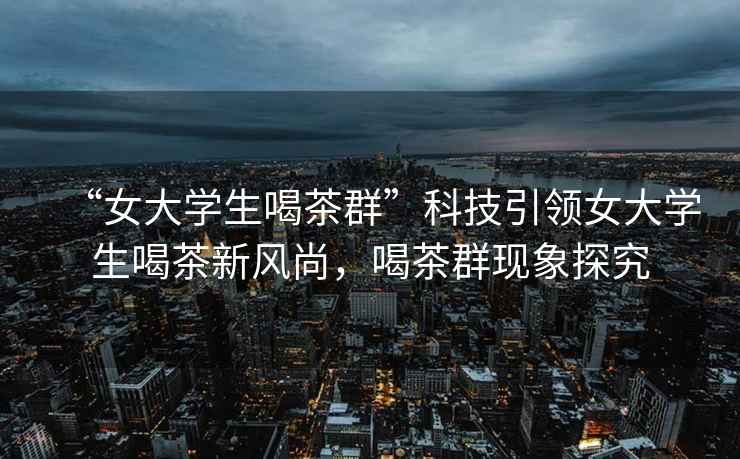“女大學(xué)生喝茶群”科技引領(lǐng)女大學(xué)生喝茶新風(fēng)尚，喝茶群現(xiàn)象探究