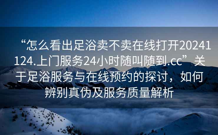 “怎么看出足浴賣不賣在線打開20241124.上門服務(wù)24小時(shí)隨叫隨到.cc”關(guān)于足浴服務(wù)與在線預(yù)約的探討，如何辨別真?zhèn)渭胺?wù)質(zhì)量解析