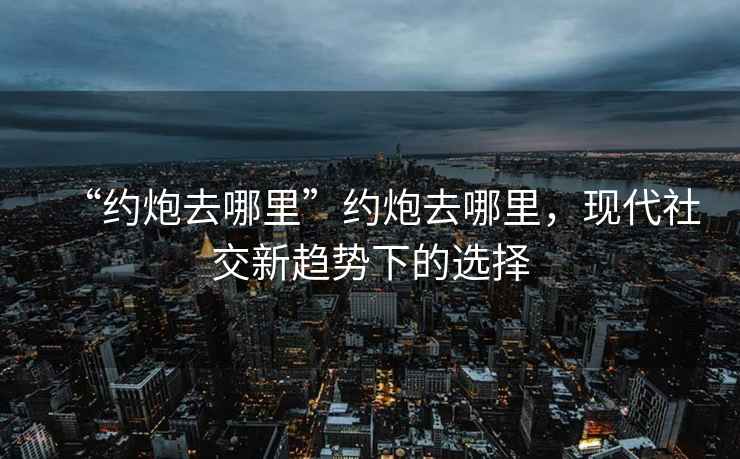 “約炮去哪里”約炮去哪里，現(xiàn)代社交新趨勢(shì)下的選擇