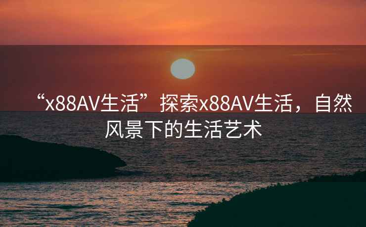 “x88AV生活”探索x88AV生活，自然風(fēng)景下的生活藝術(shù)