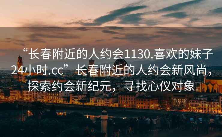 “長春附近的人約會1130.喜歡的妹子24小時.cc”長春附近的人約會新風尚，探索約會新紀元，尋找心儀對象