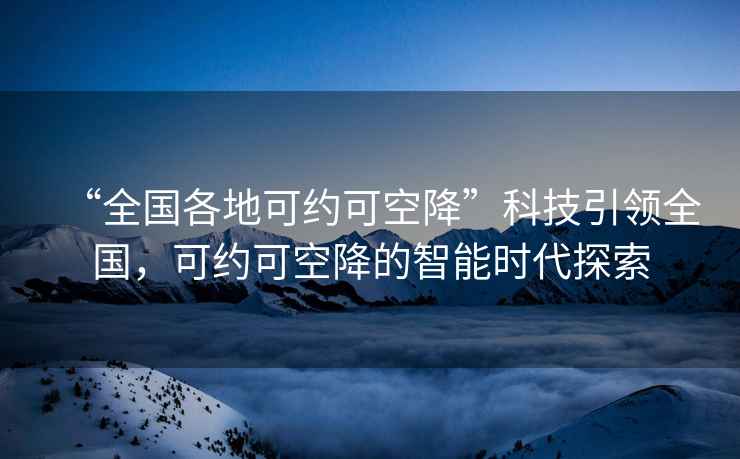 “全國(guó)各地可約可空降”科技引領(lǐng)全國(guó)，可約可空降的智能時(shí)代探索