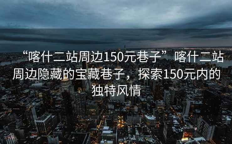 “喀什二站周邊150元巷子”喀什二站周邊隱藏的寶藏巷子，探索150元內(nèi)的獨(dú)特風(fēng)情