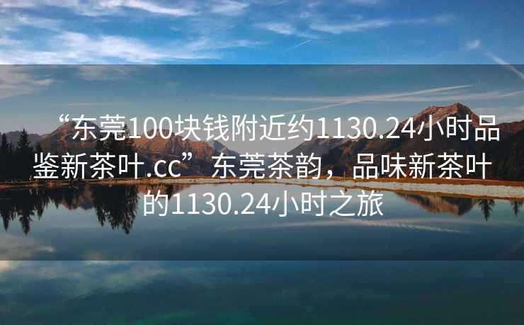 “東莞100塊錢附近約1130.24小時品鑒新茶葉.cc”東莞茶韻，品味新茶葉的1130.24小時之旅