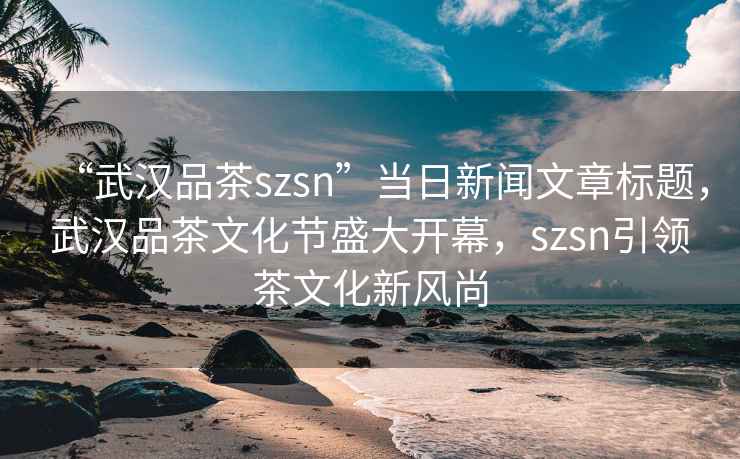 “武漢品茶szsn”當(dāng)日新聞文章標(biāo)題，武漢品茶文化節(jié)盛大開(kāi)幕，szsn引領(lǐng)茶文化新風(fēng)尚